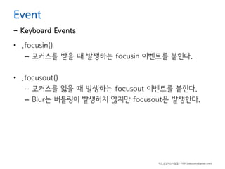 Event

- Keyboard Events
• .focusin()
– 포커스를 받을 때 발생하는 focusin 이벤트를 붙힌다.
• .focusout()
– 포커스를 잃을 때 발생하는 focusout 이벤트를 붙힌다.
– Blur는 버블링이 발생하지 않지만 focusout은 발생한다.

하드코딩하는사람들 - 야쿠 (yakuyaku@gmail.com)

 