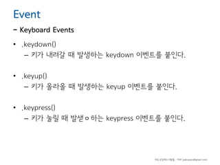 Event

- Keyboard Events
• .keydown()
– 키가 내려갈 때 발생하는 keydown 이벤트를 붙인다.
• .keyup()
– 키가 올라올 때 발생하는 keyup 이벤트를 붙인다.
• .keypress()
– 키가 눌릴 때 발샏ㅇ하는 keypress 이벤트를 붙인다.

하드코딩하는사람들 - 야쿠 (yakuyaku@gmail.com)

 