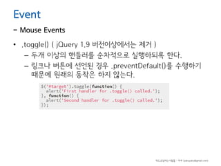 Event

- Mouse Events
• .toggle() ( jQuery 1.9 버전이상에서는 제거 )
– 두개 이상의 핸들러를 순차적으로 실행하되록 한다.
– 링크나 버튼에 선언된 경우 .preventDefault()를 수행하기
때문에 원래의 동작은 하지 않는다.

하드코딩하는사람들 - 야쿠 (yakuyaku@gmail.com)

 