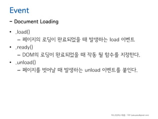 Event

- Document Loading
• .load()
– 페이지의 로딩이 완료되었을 때 발생하는 load 이벤트
• .ready()
– DOM의 로딩이 완료되었을 때 작동 될 함수를 지정한다.
• .unload()
– 페이지를 벗어날 때 발생하는 unload 이벤트를 붙인다.

하드코딩하는사람들 - 야쿠 (yakuyaku@gmail.com)

 