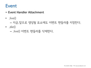 Event

- Event Handler Attachment
• .live()
– 지금,앞으로 생성될 요소에도 이벤트 핸들러를 지정한다.
• .die()
– .live() 이벤트 핸들러를 삭제한다.

하드코딩하는사람들 - 야쿠 (yakuyaku@gmail.com)

 