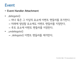 Event

- Event Handler Attachment
• .delegate()
– 하나 혹은 그 이상의 요소에 이벤트 핸들러를 추가한다.
– 미래에 생성할 요소에도 이벤트 핸들러를 지정한다.
– 루트 요소에 이벤트 핸들러를 지정한다.
• .undelegate()
– .delegate() 이벤트 핸들러를 제거한다.

하드코딩하는사람들 - 야쿠 (yakuyaku@gmail.com)

 
