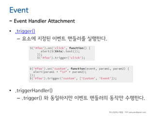 Event

- Event Handler Attachment
• .trigger()
– 요소에 지정된 이벤트 핸들러를 실행한다.

• .triggerHandler()
– .trigger() 와 동일하지만 이벤트 핸들러의 동작만 수행한다.
하드코딩하는사람들 - 야쿠 (yakuyaku@gmail.com)

 