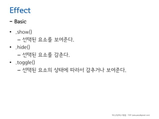 Effect

- Basic

• .show()
– 선택된 요소를 보여준다.
• .hide()
– 선택된 요소를 감춘다.
• .toggle()
– 선택된 요소의 상태에 따라서 감추거나 보여준다.

하드코딩하는사람들 - 야쿠 (yakuyaku@gmail.com)

 