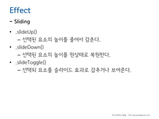 Effect

- Sliding

• .slideUp()
– 선택된 요소의 높이를 줄여서 감춘다.
• .slideDown()
– 선택된 요소의 높이를 원상태로 복원한다.
• .slideToggle()
– 선택되 요소를 슬라이드 효과로 감추거나 보여준다.

하드코딩하는사람들 - 야쿠 (yakuyaku@gmail.com)

 