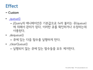 Effect

- Custom
• .queue()
– jQuery의 애니메이션은 기본값으로 fx라 불리는 큐(queue)
에 의해서 관리가 된다. 이러한 큐를 확인하거나 수정하는데
사용된다.
• .dequeue()
– 큐에 있는 다음 함수를 실행하게 한다.
• .clearQueue()
– 실행되지 않는 큐에 있는 함수들을 모두 제거한다.

하드코딩하는사람들 - 야쿠 (yakuyaku@gmail.com)

 