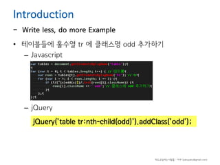 Introduction

-

Write less, do more Example

• 테이블들에 홀수열 tr 에 클래스명 odd 추가하기
– Javascript

– jQuery
jQuery('table tr:nth-child(odd)').addClass('odd');

하드코딩하는사람들 - 야쿠 (yakuyaku@gmail.com)

 