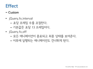 Effect

- Custom
• jQuery.fx.interval
– 초당 프레임 수를 조절한다.
– 기본값은 초당 13 프레임이다.
• jQuery.fx.off
– 모든 애니메이션이 종료되고 최종 상태를 보여준다.
– 이후에 실행되는 애니메이션도 건너뛰게 된다.

하드코딩하는사람들 - 야쿠 (yakuyaku@gmail.com)

 