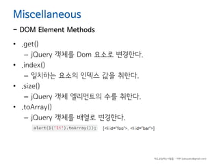 Miscellaneous

- DOM Element Methods
• .get()
– jQuery 객체를 Dom 요소로 변경한다.
• .index()
– 일치하는 요소의 인덱스 값을 취한다.
• .size()
– jQuery 객체 엘리먼트의 수를 취한다.
• .toArray()
– jQuery 객체를 배열로 변경한다.

하드코딩하는사람들 - 야쿠 (yakuyaku@gmail.com)

 