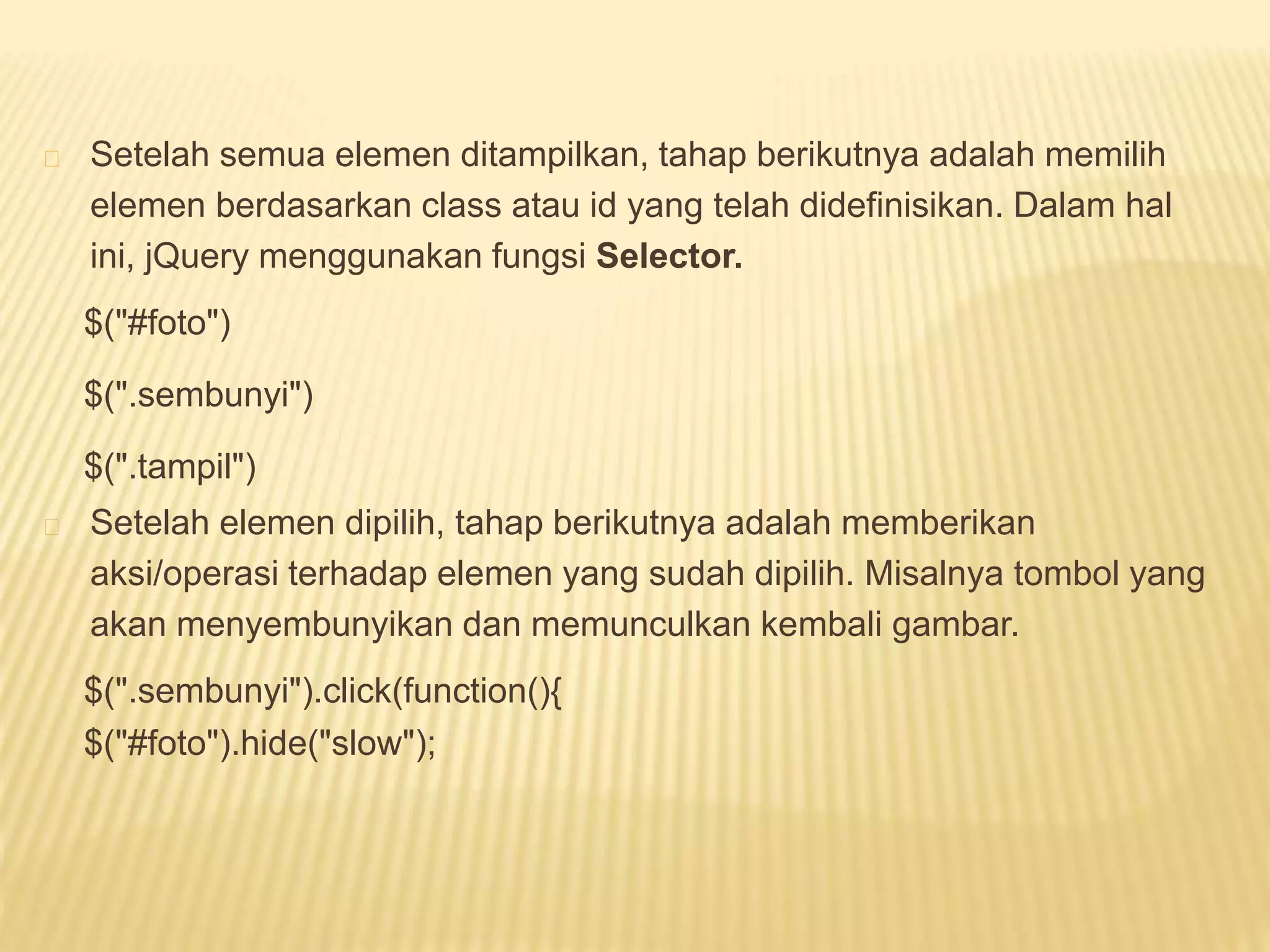 Setelah semua elemen ditampilkan, tahap berikutnya adalah memilih
elemen berdasarkan class atau id yang telah didefinisikan. Dalam hal
ini, jQuery menggunakan fungsi Selector.
$("#foto")
$(".sembunyi")
$(".tampil")
Setelah elemen dipilih, tahap berikutnya adalah memberikan
aksi/operasi terhadap elemen yang sudah dipilih. Misalnya tombol yang
akan menyembunyikan dan memunculkan kembali gambar.
$(".sembunyi").click(function(){
$("#foto").hide("slow");
 