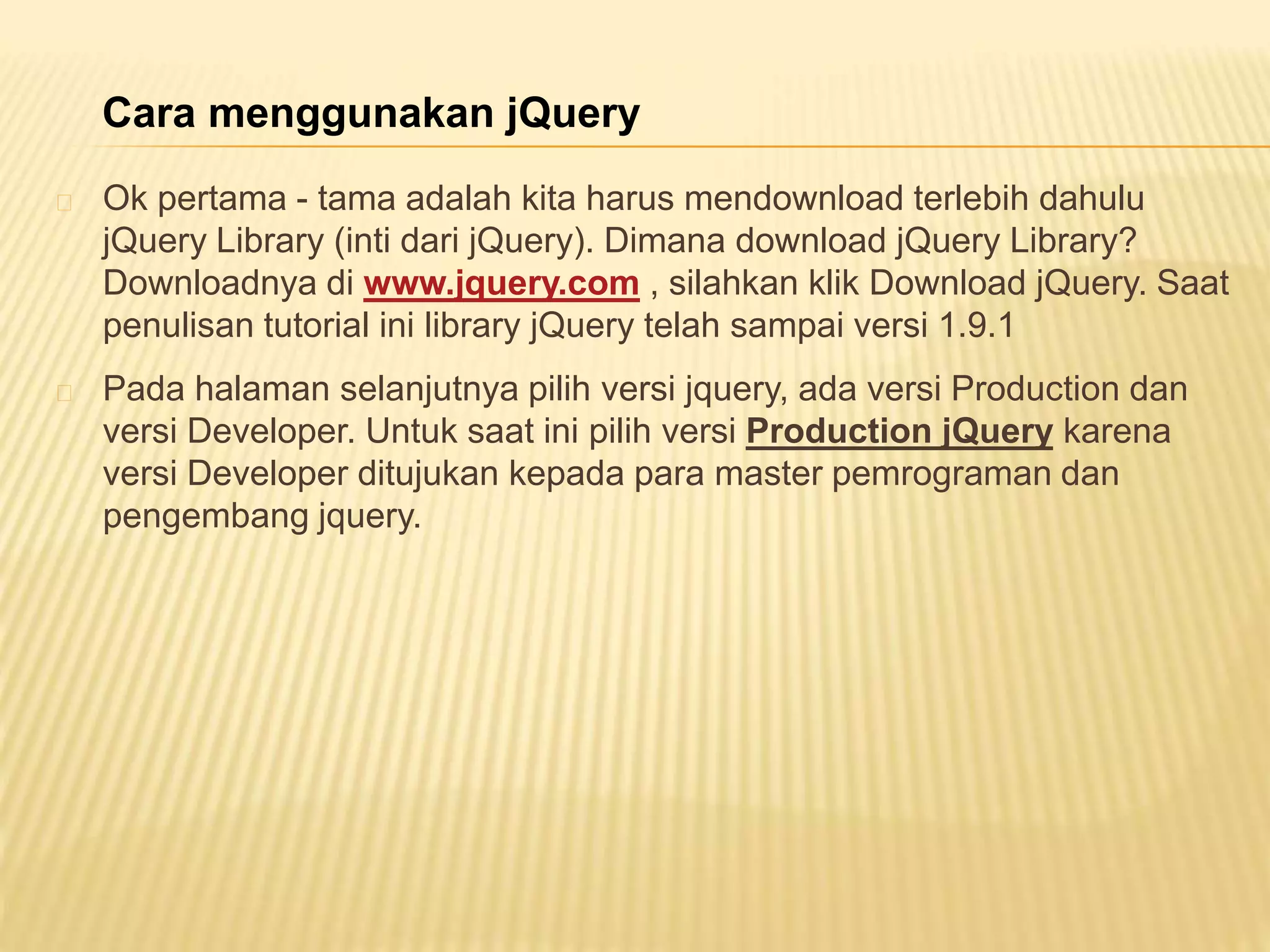 Ok pertama - tama adalah kita harus mendownload terlebih dahulu
jQuery Library (inti dari jQuery). Dimana download jQuery Library?
Downloadnya di www.jquery.com , silahkan klik Download jQuery. Saat
penulisan tutorial ini library jQuery telah sampai versi 1.9.1
Pada halaman selanjutnya pilih versi jquery, ada versi Production dan
versi Developer. Untuk saat ini pilih versi Production jQuery karena
versi Developer ditujukan kepada para master pemrograman dan
pengembang jquery.
Cara menggunakan jQuery
 