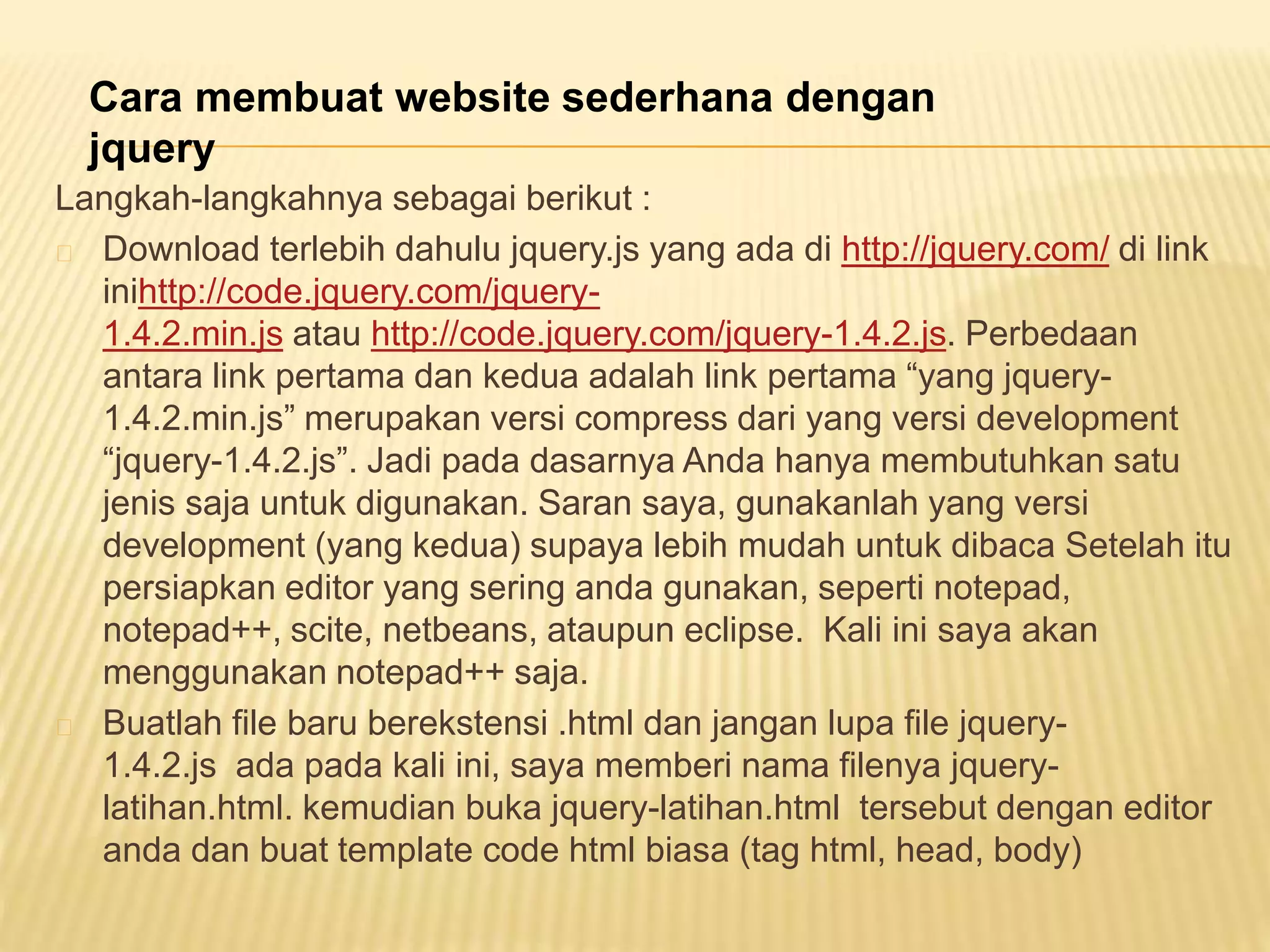 Langkah-langkahnya sebagai berikut :
Download terlebih dahulu jquery.js yang ada di http://jquery.com/ di link
inihttp://code.jquery.com/jquery-
1.4.2.min.js atau http://code.jquery.com/jquery-1.4.2.js. Perbedaan
antara link pertama dan kedua adalah link pertama “yang jquery-
1.4.2.min.js” merupakan versi compress dari yang versi development
“jquery-1.4.2.js”. Jadi pada dasarnya Anda hanya membutuhkan satu
jenis saja untuk digunakan. Saran saya, gunakanlah yang versi
development (yang kedua) supaya lebih mudah untuk dibaca Setelah itu
persiapkan editor yang sering anda gunakan, seperti notepad,
notepad++, scite, netbeans, ataupun eclipse. Kali ini saya akan
menggunakan notepad++ saja.
Buatlah file baru berekstensi .html dan jangan lupa file jquery-
1.4.2.js ada pada kali ini, saya memberi nama filenya jquery-
latihan.html. kemudian buka jquery-latihan.html tersebut dengan editor
anda dan buat template code html biasa (tag html, head, body)
Cara membuat website sederhana dengan
jquery
 