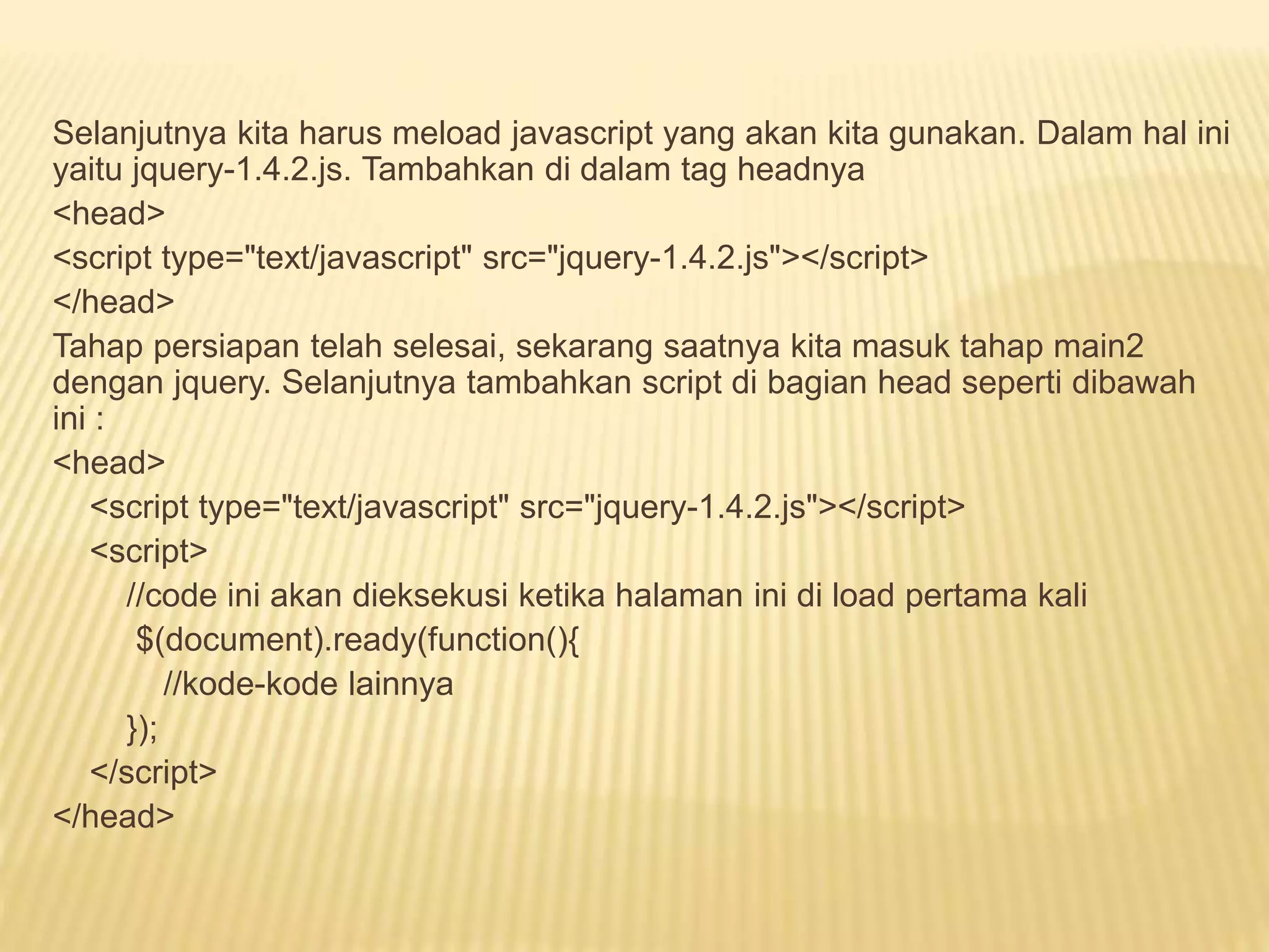 Selanjutnya kita harus meload javascript yang akan kita gunakan. Dalam hal ini
yaitu jquery-1.4.2.js. Tambahkan di dalam tag headnya
<head>
<script type="text/javascript" src="jquery-1.4.2.js"></script>
</head>
Tahap persiapan telah selesai, sekarang saatnya kita masuk tahap main2
dengan jquery. Selanjutnya tambahkan script di bagian head seperti dibawah
ini :
<head>
<script type="text/javascript" src="jquery-1.4.2.js"></script>
<script>
//code ini akan dieksekusi ketika halaman ini di load pertama kali
$(document).ready(function(){
//kode-kode lainnya
});
</script>
</head>
 
