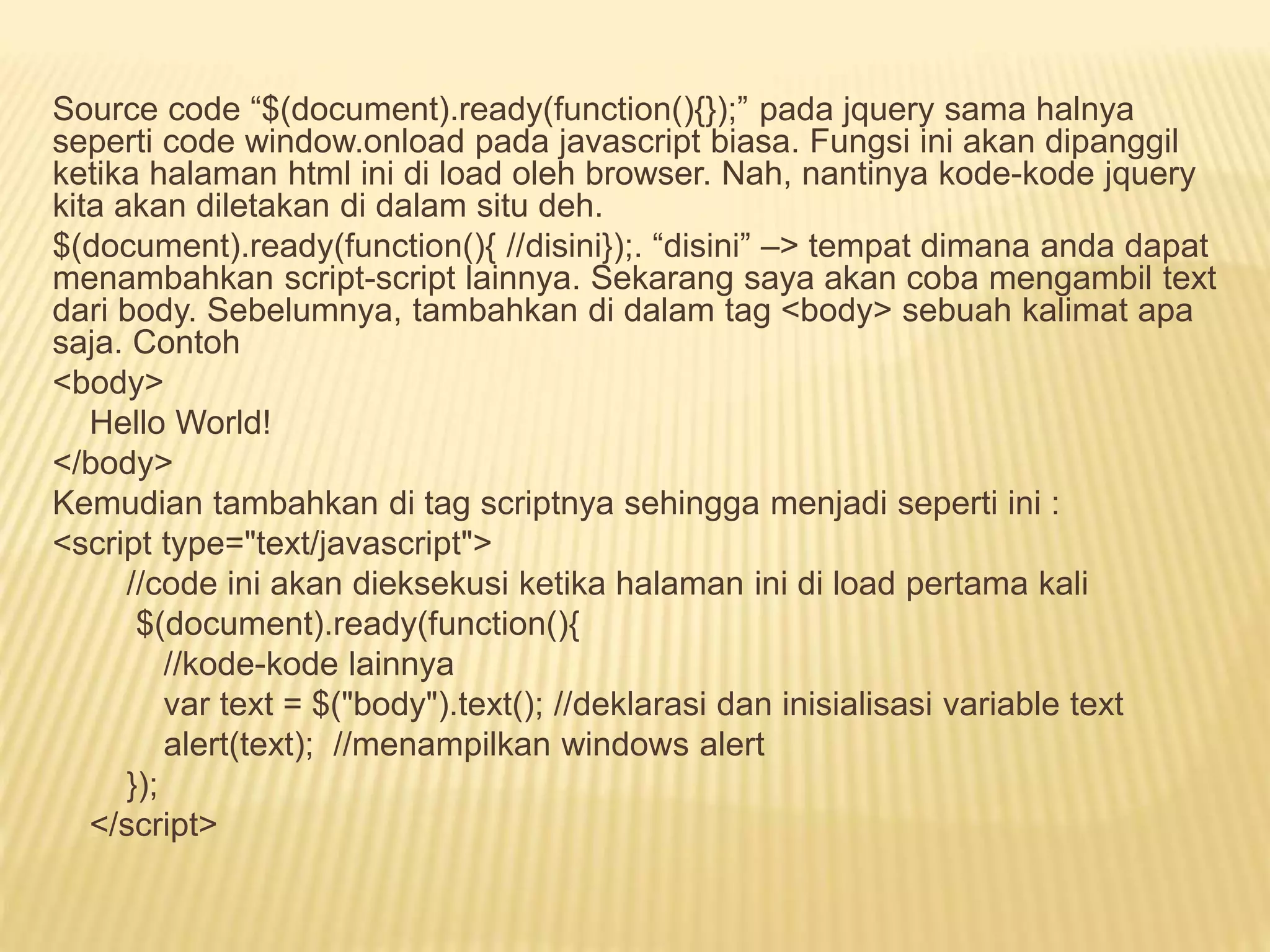 Source code “$(document).ready(function(){});” pada jquery sama halnya
seperti code window.onload pada javascript biasa. Fungsi ini akan dipanggil
ketika halaman html ini di load oleh browser. Nah, nantinya kode-kode jquery
kita akan diletakan di dalam situ deh.
$(document).ready(function(){ //disini});. “disini” –> tempat dimana anda dapat
menambahkan script-script lainnya. Sekarang saya akan coba mengambil text
dari body. Sebelumnya, tambahkan di dalam tag <body> sebuah kalimat apa
saja. Contoh
<body>
Hello World!
</body>
Kemudian tambahkan di tag scriptnya sehingga menjadi seperti ini :
<script type="text/javascript">
//code ini akan dieksekusi ketika halaman ini di load pertama kali
$(document).ready(function(){
//kode-kode lainnya
var text = $("body").text(); //deklarasi dan inisialisasi variable text
alert(text); //menampilkan windows alert
});
</script>
 