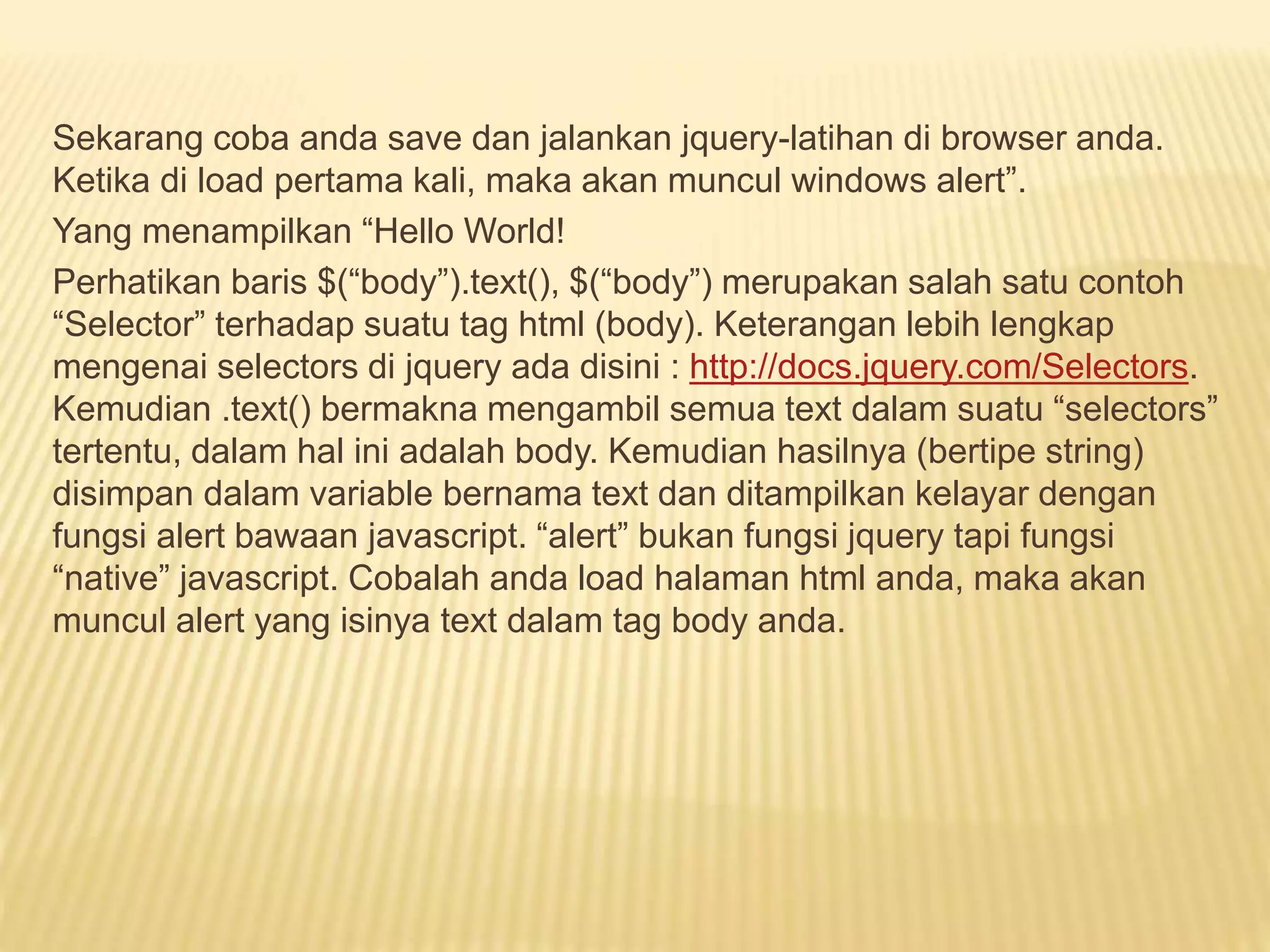 Sekarang coba anda save dan jalankan jquery-latihan di browser anda.
Ketika di load pertama kali, maka akan muncul windows alert”.
Yang menampilkan “Hello World!
Perhatikan baris $(“body”).text(), $(“body”) merupakan salah satu contoh
“Selector” terhadap suatu tag html (body). Keterangan lebih lengkap
mengenai selectors di jquery ada disini : http://docs.jquery.com/Selectors.
Kemudian .text() bermakna mengambil semua text dalam suatu “selectors”
tertentu, dalam hal ini adalah body. Kemudian hasilnya (bertipe string)
disimpan dalam variable bernama text dan ditampilkan kelayar dengan
fungsi alert bawaan javascript. “alert” bukan fungsi jquery tapi fungsi
“native” javascript. Cobalah anda load halaman html anda, maka akan
muncul alert yang isinya text dalam tag body anda.
 