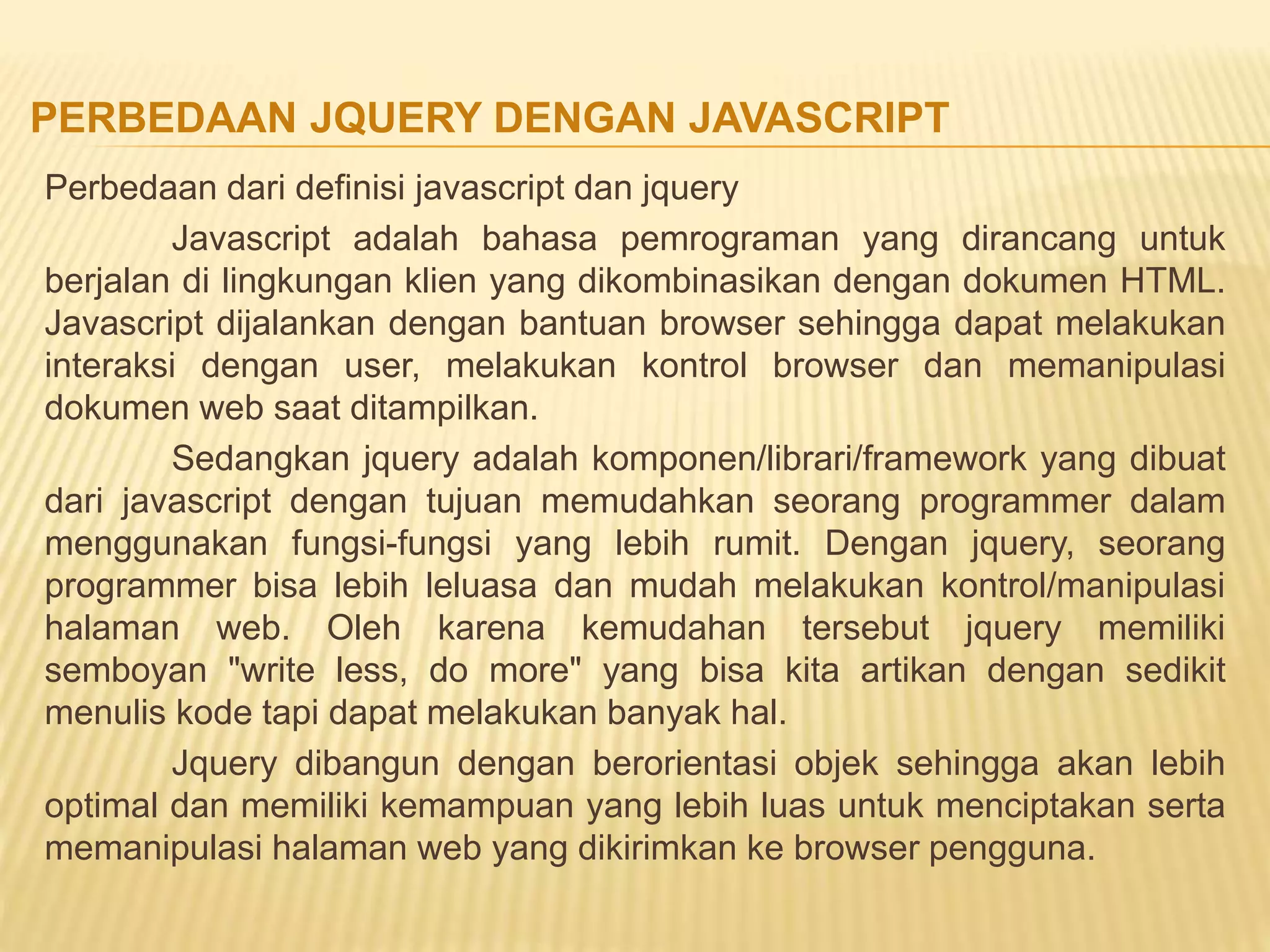 Perbedaan dari definisi javascript dan jquery
Javascript adalah bahasa pemrograman yang dirancang untuk
berjalan di lingkungan klien yang dikombinasikan dengan dokumen HTML.
Javascript dijalankan dengan bantuan browser sehingga dapat melakukan
interaksi dengan user, melakukan kontrol browser dan memanipulasi
dokumen web saat ditampilkan.
Sedangkan jquery adalah komponen/librari/framework yang dibuat
dari javascript dengan tujuan memudahkan seorang programmer dalam
menggunakan fungsi-fungsi yang lebih rumit. Dengan jquery, seorang
programmer bisa lebih leluasa dan mudah melakukan kontrol/manipulasi
halaman web. Oleh karena kemudahan tersebut jquery memiliki
semboyan "write less, do more" yang bisa kita artikan dengan sedikit
menulis kode tapi dapat melakukan banyak hal.
Jquery dibangun dengan berorientasi objek sehingga akan lebih
optimal dan memiliki kemampuan yang lebih luas untuk menciptakan serta
memanipulasi halaman web yang dikirimkan ke browser pengguna.
PERBEDAAN JQUERY DENGAN JAVASCRIPT
 