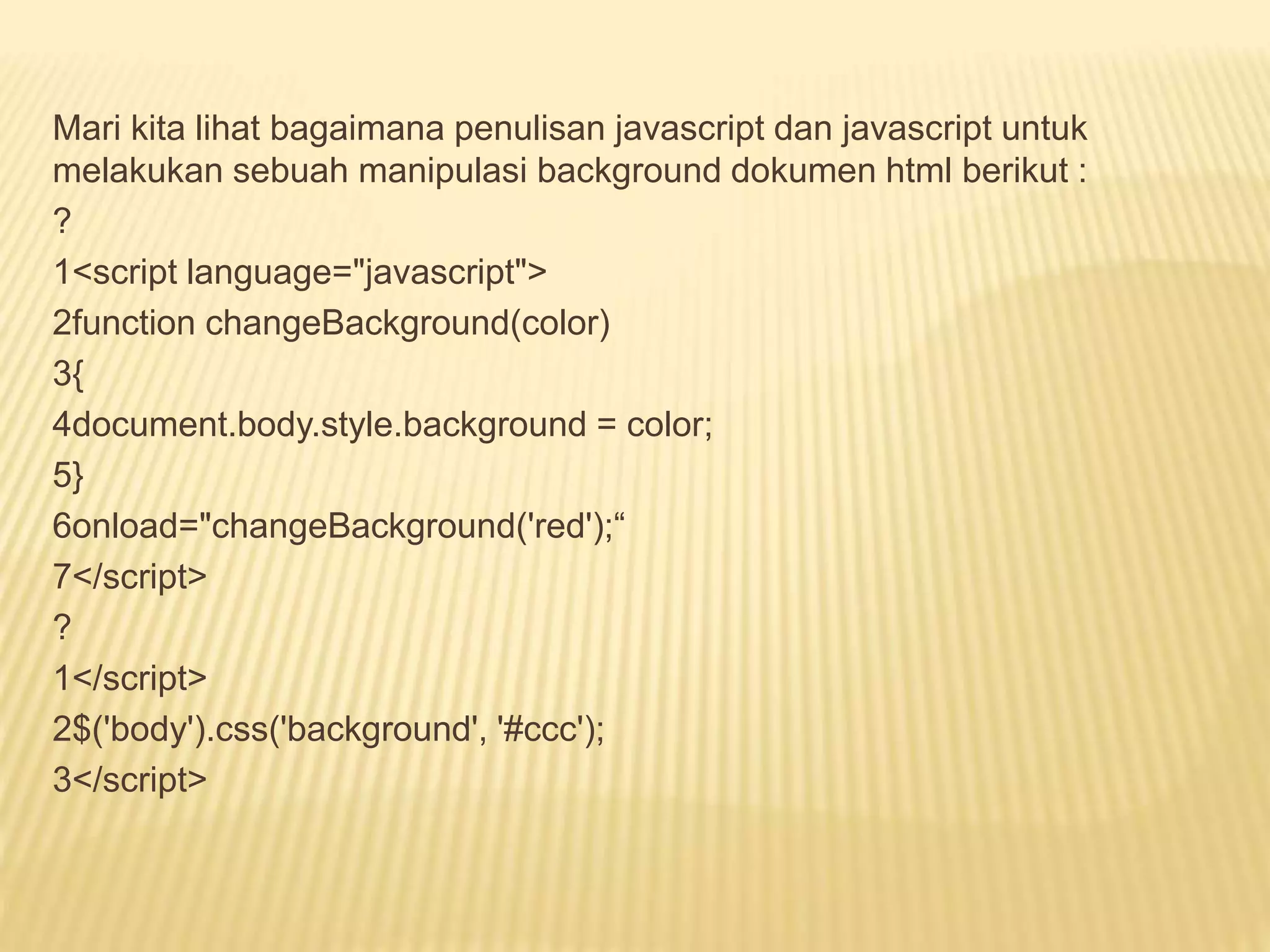 Mari kita lihat bagaimana penulisan javascript dan javascript untuk
melakukan sebuah manipulasi background dokumen html berikut :
?
1<script language="javascript">
2function changeBackground(color)
3{
4document.body.style.background = color;
5}
6onload="changeBackground('red');“
7</script>
?
1</script>
2$('body').css('background', '#ccc');
3</script>
 