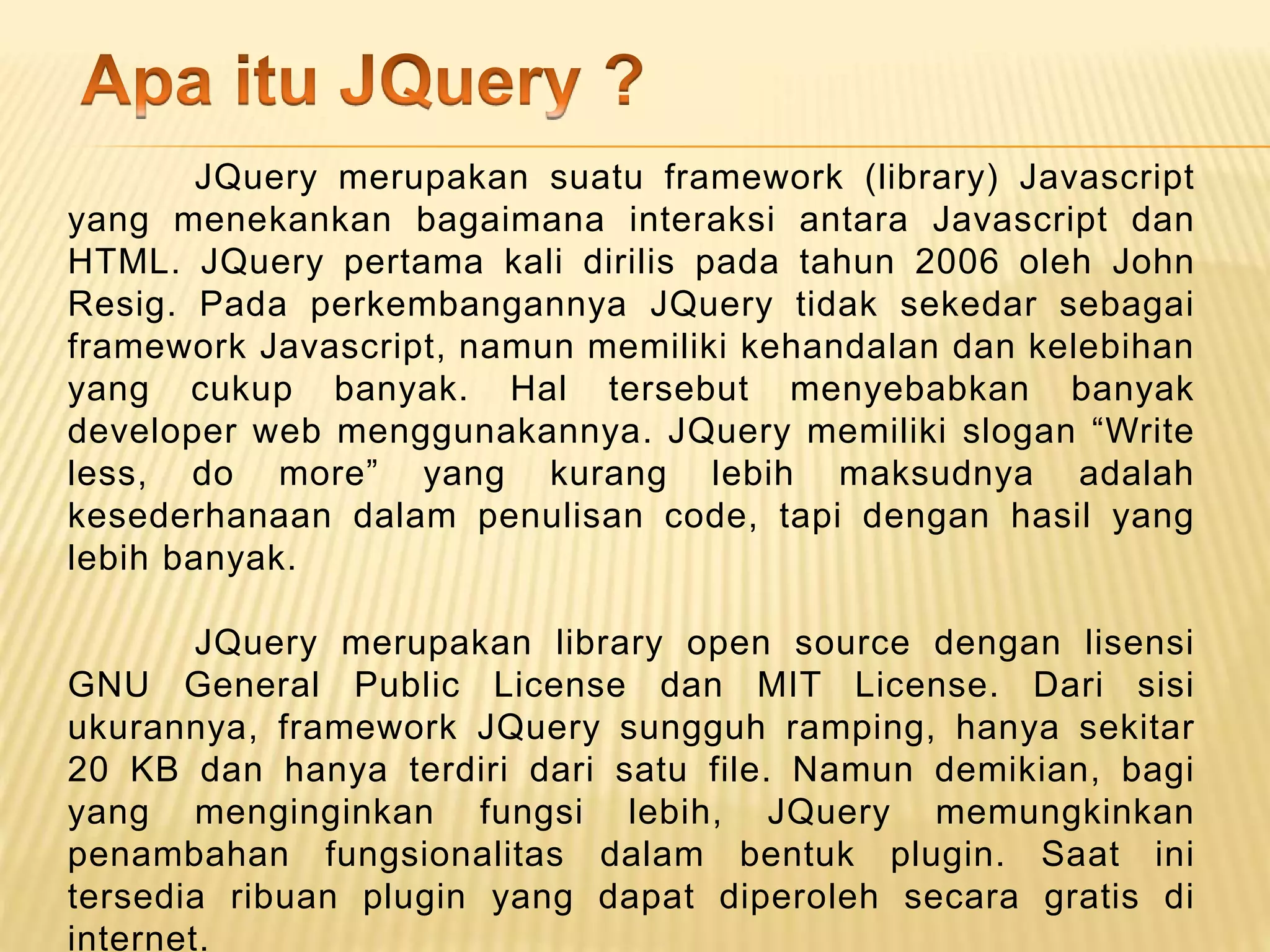 JQuery merupakan suatu framework (library) Javascript
yang menekankan bagaimana interaksi antara Javascript dan
HTML. JQuery pertama kali dirilis pada tahun 2006 oleh John
Resig. Pada perkembangannya JQuery tidak sekedar sebagai
framework Javascript, namun memiliki kehandalan dan kelebihan
yang cukup banyak. Hal tersebut menyebabkan banyak
developer web menggunakannya. JQuery memiliki slogan “Write
less, do more” yang kurang lebih maksudnya adalah
kesederhanaan dalam penulisan code, tapi dengan hasil yang
lebih banyak.
JQuery merupakan library open source dengan lisensi
GNU General Public License dan MIT License. Dari sisi
ukurannya, framework JQuery sungguh ramping, hanya sekitar
20 KB dan hanya terdiri dari satu file. Namun demikian, bagi
yang menginginkan fungsi lebih, JQuery memungkinkan
penambahan fungsionalitas dalam bentuk plugin. Saat ini
tersedia ribuan plugin yang dapat diperoleh secara gratis di
internet.
 