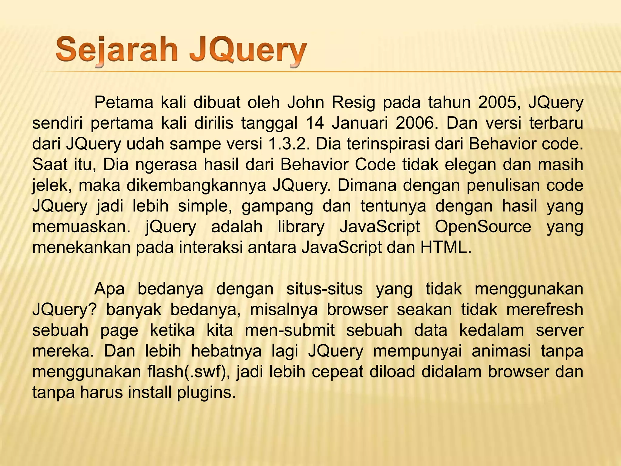 Petama kali dibuat oleh John Resig pada tahun 2005, JQuery
sendiri pertama kali dirilis tanggal 14 Januari 2006. Dan versi terbaru
dari JQuery udah sampe versi 1.3.2. Dia terinspirasi dari Behavior code.
Saat itu, Dia ngerasa hasil dari Behavior Code tidak elegan dan masih
jelek, maka dikembangkannya JQuery. Dimana dengan penulisan code
JQuery jadi lebih simple, gampang dan tentunya dengan hasil yang
memuaskan. jQuery adalah library JavaScript OpenSource yang
menekankan pada interaksi antara JavaScript dan HTML.
Apa bedanya dengan situs-situs yang tidak menggunakan
JQuery? banyak bedanya, misalnya browser seakan tidak merefresh
sebuah page ketika kita men-submit sebuah data kedalam server
mereka. Dan lebih hebatnya lagi JQuery mempunyai animasi tanpa
menggunakan flash(.swf), jadi lebih cepeat diload didalam browser dan
tanpa harus install plugins.
 