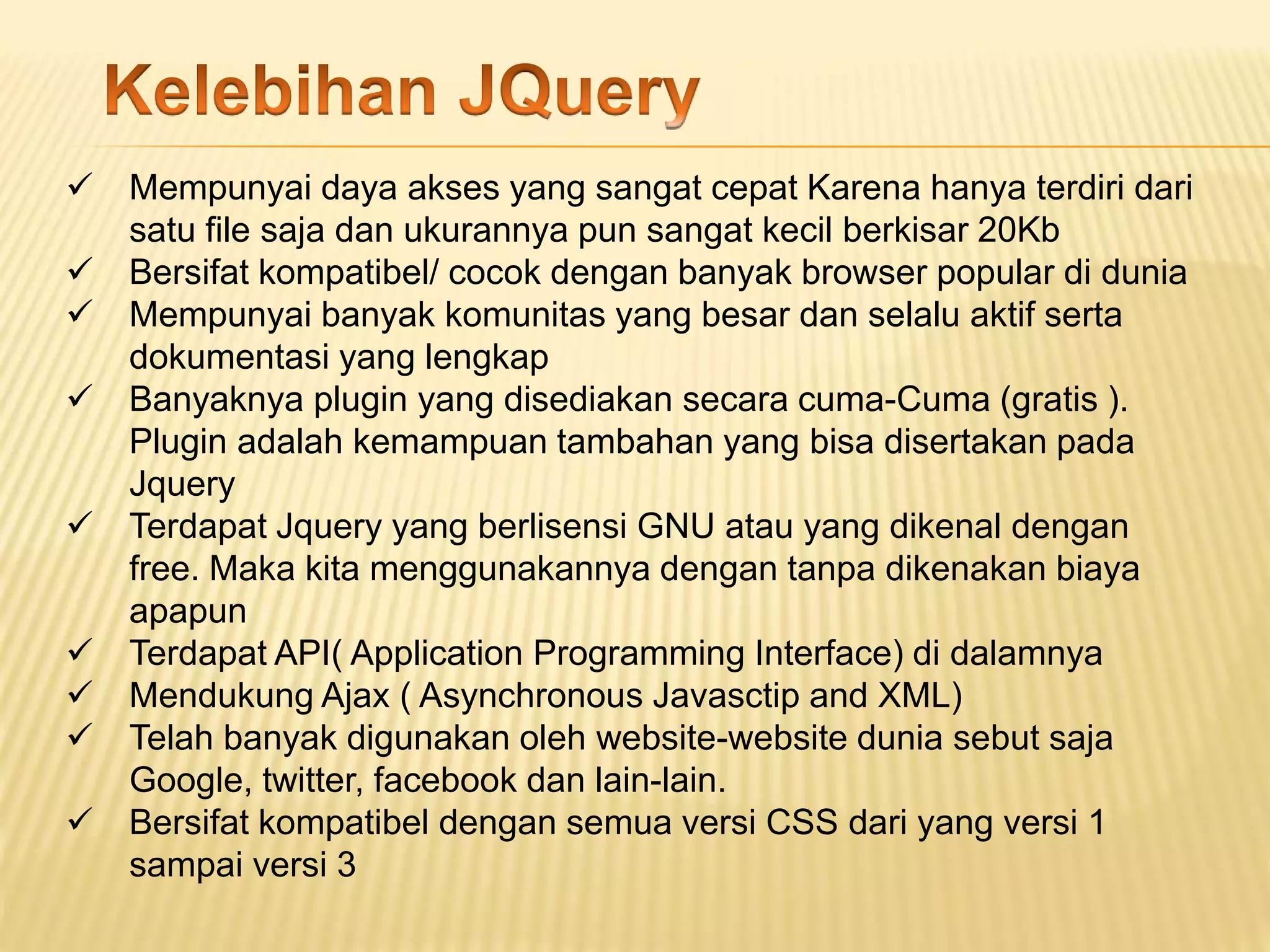  Mempunyai daya akses yang sangat cepat Karena hanya terdiri dari
satu file saja dan ukurannya pun sangat kecil berkisar 20Kb
 Bersifat kompatibel/ cocok dengan banyak browser popular di dunia
 Mempunyai banyak komunitas yang besar dan selalu aktif serta
dokumentasi yang lengkap
 Banyaknya plugin yang disediakan secara cuma-Cuma (gratis ).
Plugin adalah kemampuan tambahan yang bisa disertakan pada
Jquery
 Terdapat Jquery yang berlisensi GNU atau yang dikenal dengan
free. Maka kita menggunakannya dengan tanpa dikenakan biaya
apapun
 Terdapat API( Application Programming Interface) di dalamnya
 Mendukung Ajax ( Asynchronous Javasctip and XML)
 Telah banyak digunakan oleh website-website dunia sebut saja
Google, twitter, facebook dan lain-lain.
 Bersifat kompatibel dengan semua versi CSS dari yang versi 1
sampai versi 3
 