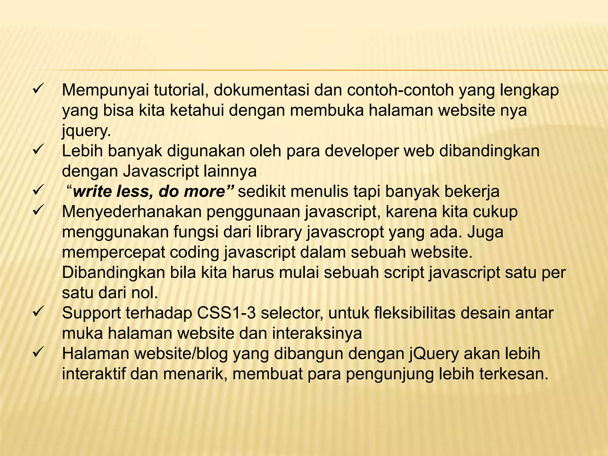  Mempunyai tutorial, dokumentasi dan contoh-contoh yang lengkap
yang bisa kita ketahui dengan membuka halaman website nya
jquery.
 Lebih banyak digunakan oleh para developer web dibandingkan
dengan Javascript lainnya
 “write less, do more” sedikit menulis tapi banyak bekerja
 Menyederhanakan penggunaan javascript, karena kita cukup
menggunakan fungsi dari library javascropt yang ada. Juga
mempercepat coding javascript dalam sebuah website.
Dibandingkan bila kita harus mulai sebuah script javascript satu per
satu dari nol.
 Support terhadap CSS1-3 selector, untuk fleksibilitas desain antar
muka halaman website dan interaksinya
 Halaman website/blog yang dibangun dengan jQuery akan lebih
interaktif dan menarik, membuat para pengunjung lebih terkesan.
 