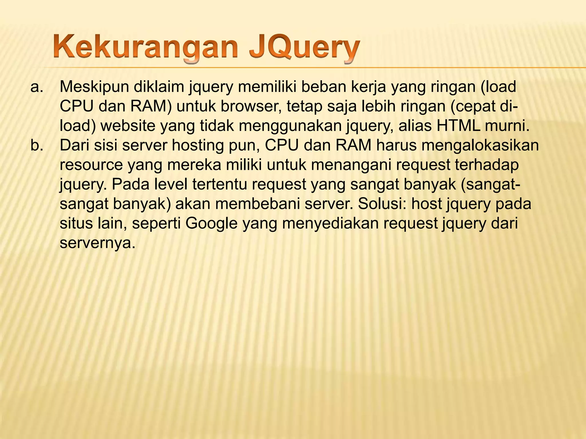 a. Meskipun diklaim jquery memiliki beban kerja yang ringan (load
CPU dan RAM) untuk browser, tetap saja lebih ringan (cepat di-
load) website yang tidak menggunakan jquery, alias HTML murni.
b. Dari sisi server hosting pun, CPU dan RAM harus mengalokasikan
resource yang mereka miliki untuk menangani request terhadap
jquery. Pada level tertentu request yang sangat banyak (sangat-
sangat banyak) akan membebani server. Solusi: host jquery pada
situs lain, seperti Google yang menyediakan request jquery dari
servernya.
 