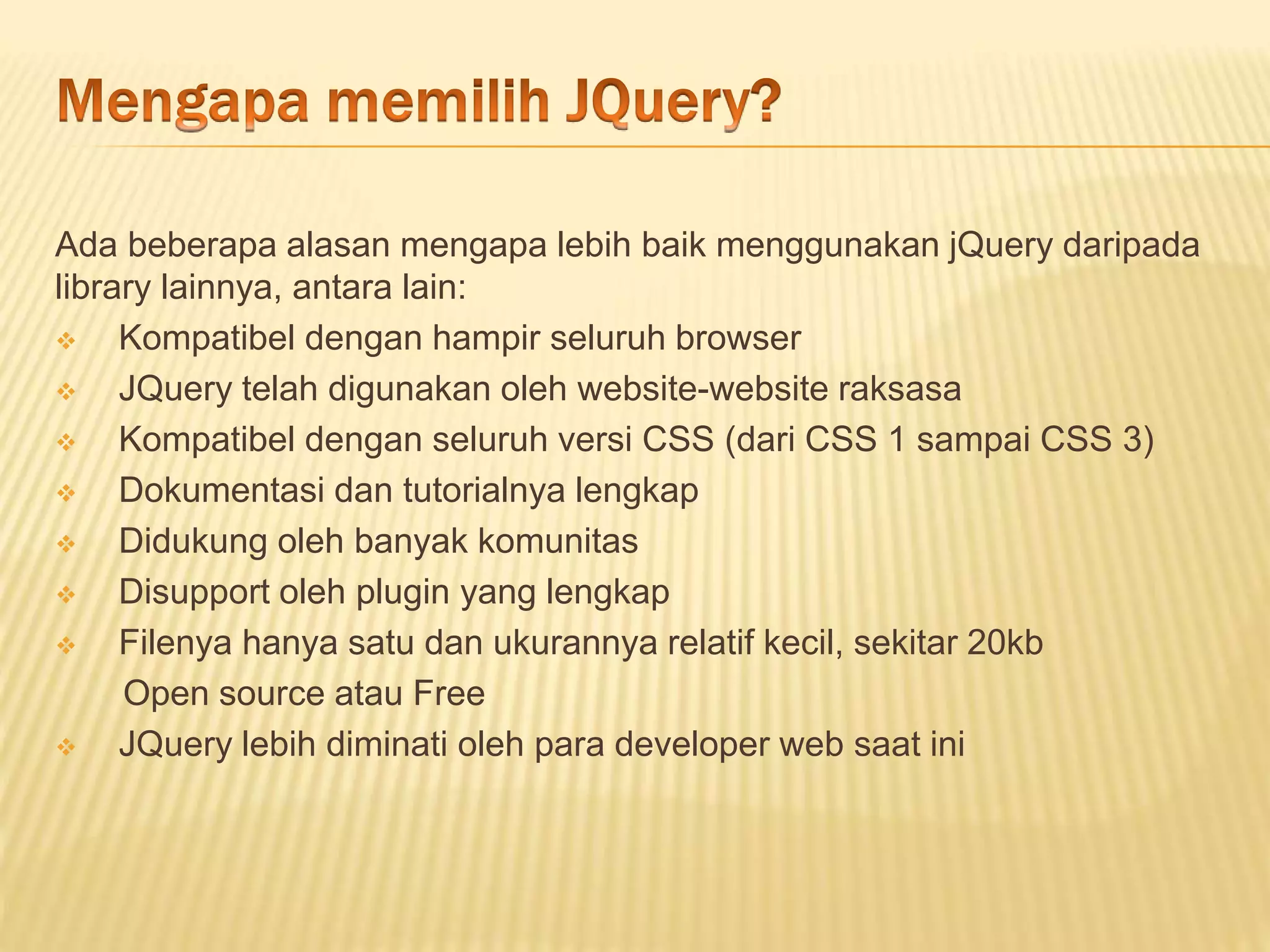 Ada beberapa alasan mengapa lebih baik menggunakan jQuery daripada
library lainnya, antara lain:
 Kompatibel dengan hampir seluruh browser
 JQuery telah digunakan oleh website-website raksasa
 Kompatibel dengan seluruh versi CSS (dari CSS 1 sampai CSS 3)
 Dokumentasi dan tutorialnya lengkap
 Didukung oleh banyak komunitas
 Disupport oleh plugin yang lengkap
 Filenya hanya satu dan ukurannya relatif kecil, sekitar 20kb
Open source atau Free
 JQuery lebih diminati oleh para developer web saat ini
 