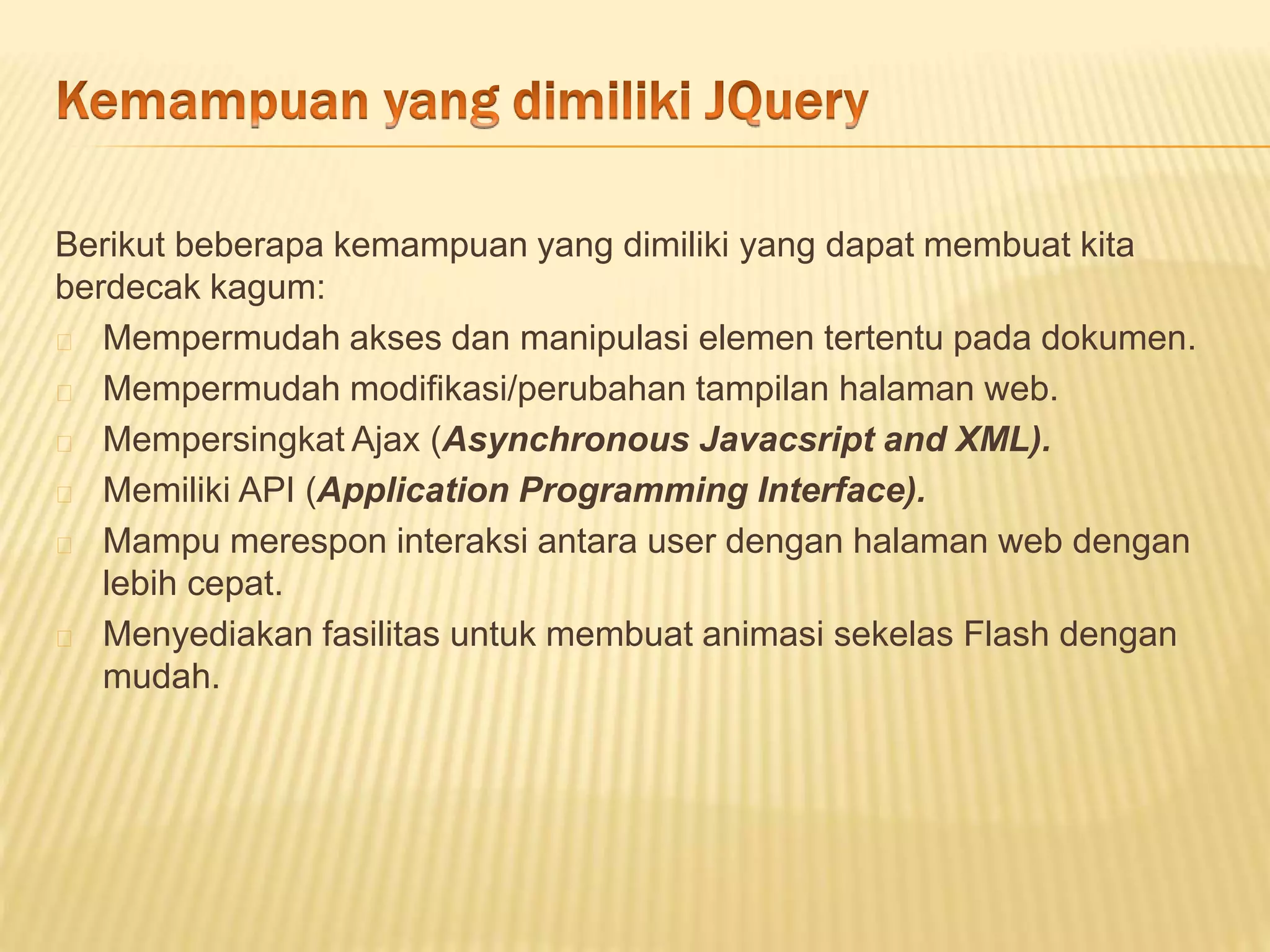 Berikut beberapa kemampuan yang dimiliki yang dapat membuat kita
berdecak kagum:
Mempermudah akses dan manipulasi elemen tertentu pada dokumen.
Mempermudah modifikasi/perubahan tampilan halaman web.
Mempersingkat Ajax (Asynchronous Javacsript and XML).
Memiliki API (Application Programming Interface).
Mampu merespon interaksi antara user dengan halaman web dengan
lebih cepat.
Menyediakan fasilitas untuk membuat animasi sekelas Flash dengan
mudah.
 