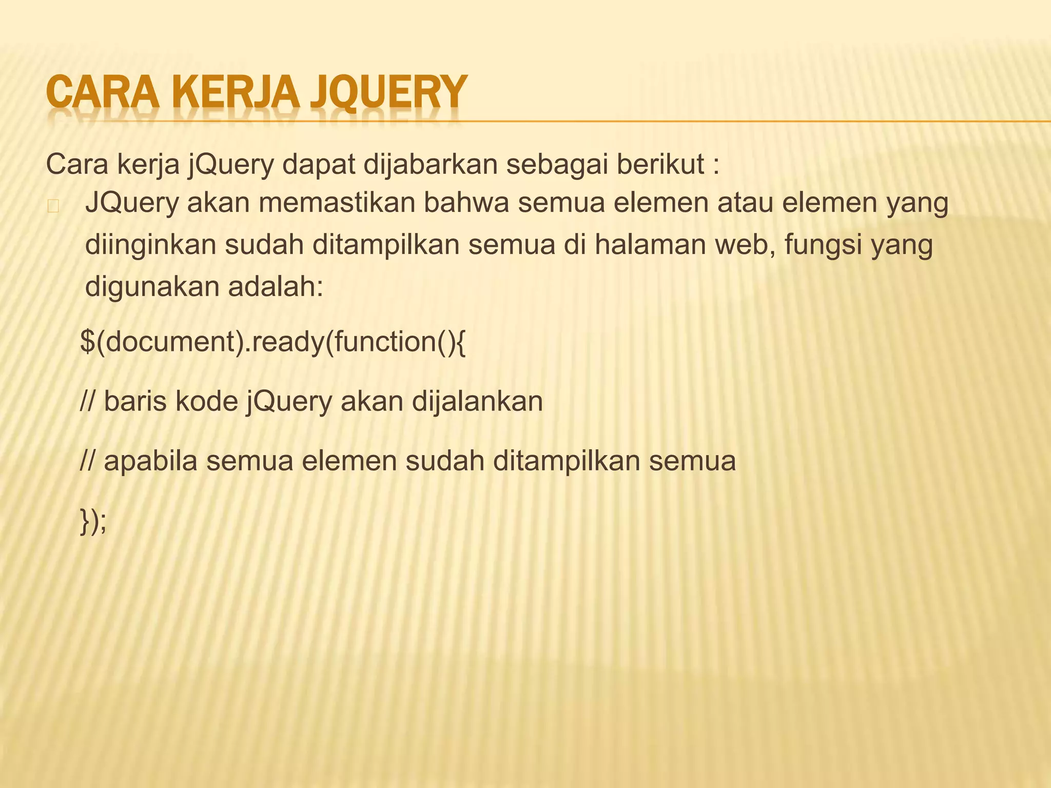 CARA KERJA JQUERY
Cara kerja jQuery dapat dijabarkan sebagai berikut :
JQuery akan memastikan bahwa semua elemen atau elemen yang
diinginkan sudah ditampilkan semua di halaman web, fungsi yang
digunakan adalah:
$(document).ready(function(){
// baris kode jQuery akan dijalankan
// apabila semua elemen sudah ditampilkan semua
});
 