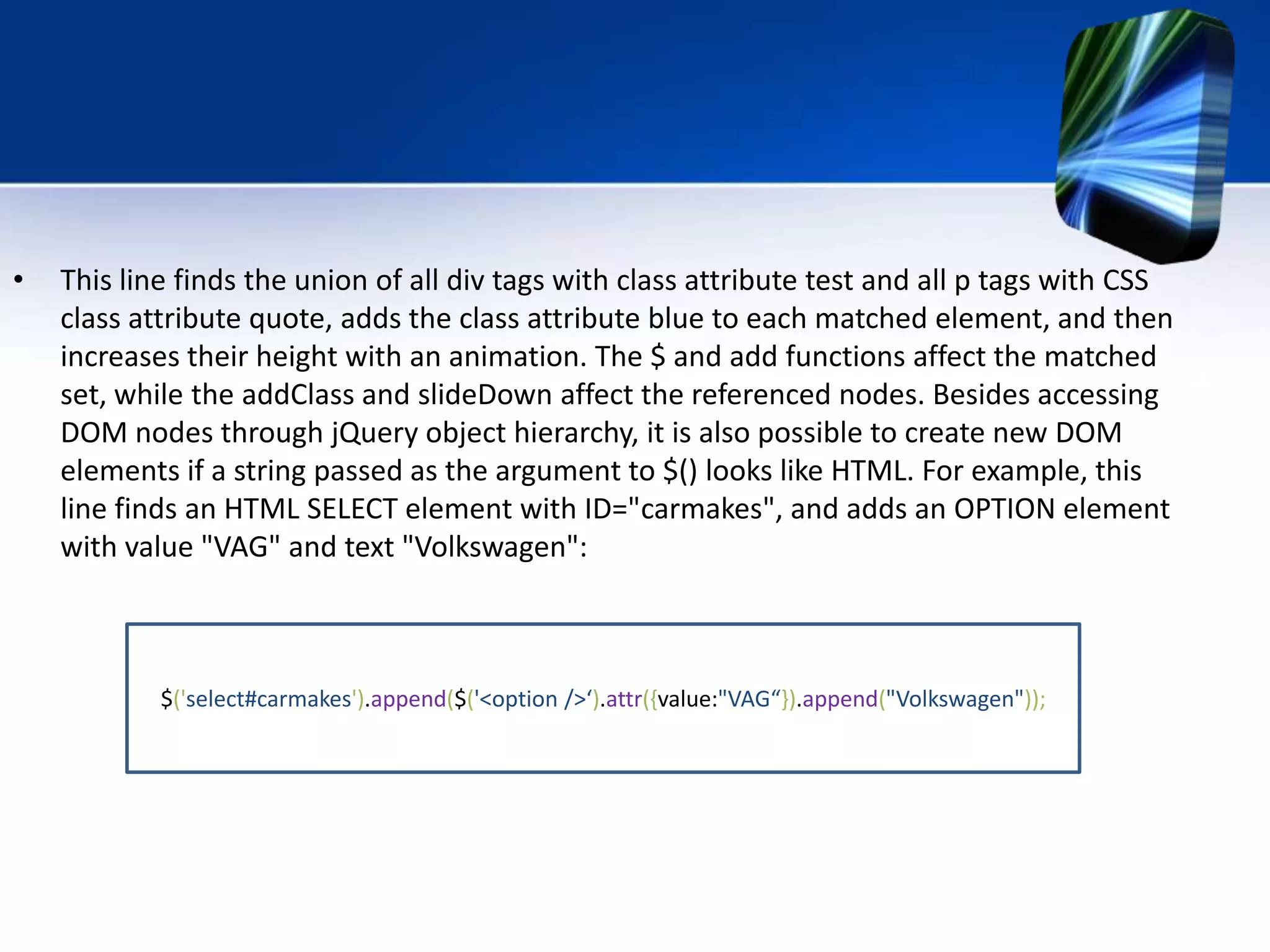 • This line finds the union of all div tags with class attribute test and all p tags with CSS
class attribute quote, adds the class attribute blue to each matched element, and then
increases their height with an animation. The $ and add functions affect the matched
set, while the addClass and slideDown affect the referenced nodes. Besides accessing
DOM nodes through jQuery object hierarchy, it is also possible to create new DOM
elements if a string passed as the argument to $() looks like HTML. For example, this
line finds an HTML SELECT element with ID="carmakes", and adds an OPTION element
with value "VAG" and text "Volkswagen":
$('select#carmakes').append($('<option />‘).attr({value:"VAG“}).append("Volkswagen"));
 