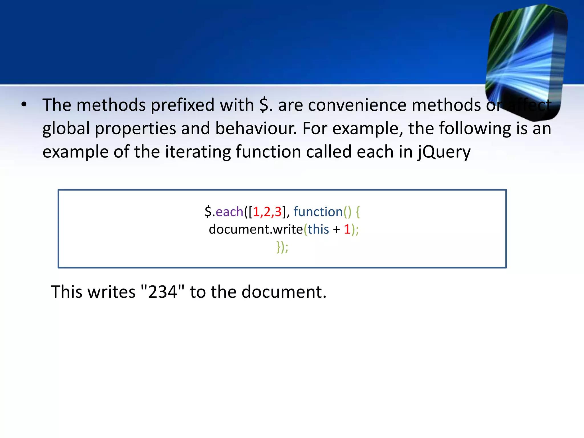 • The methods prefixed with $. are convenience methods or affect
global properties and behaviour. For example, the following is an
example of the iterating function called each in jQuery
This writes "234" to the document.
$.each([1,2,3], function() {
document.write(this + 1);
});
 
