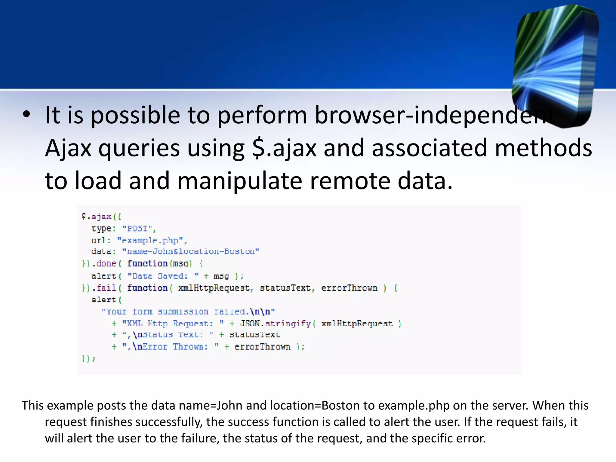 • It is possible to perform browser-independent
Ajax queries using $.ajax and associated methods
to load and manipulate remote data.
This example posts the data name=John and location=Boston to example.php on the server. When this
request finishes successfully, the success function is called to alert the user. If the request fails, it
will alert the user to the failure, the status of the request, and the specific error.
 