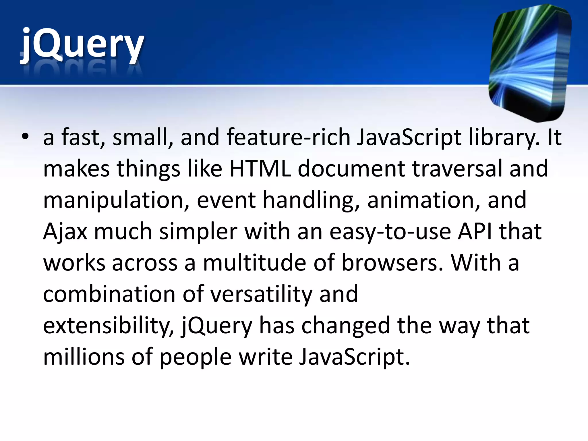 jQuery
• a fast, small, and feature-rich JavaScript library. It
makes things like HTML document traversal and
manipulation, event handling, animation, and
Ajax much simpler with an easy-to-use API that
works across a multitude of browsers. With a
combination of versatility and
extensibility, jQuery has changed the way that
millions of people write JavaScript.
 