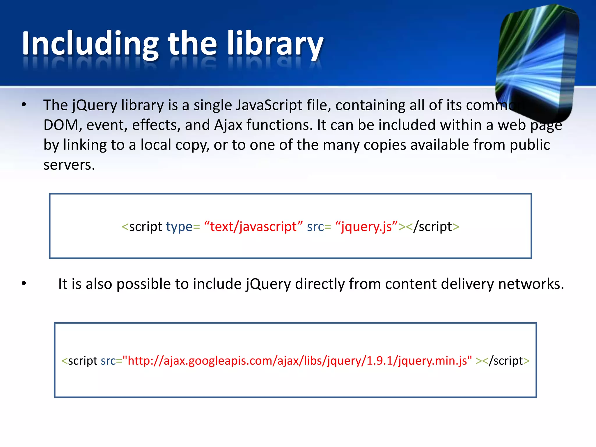 Including the library
• The jQuery library is a single JavaScript file, containing all of its common
DOM, event, effects, and Ajax functions. It can be included within a web page
by linking to a local copy, or to one of the many copies available from public
servers.
• It is also possible to include jQuery directly from content delivery networks.
<script type= “text/javascript” src= “jquery.js”></script>
<script src="http://ajax.googleapis.com/ajax/libs/jquery/1.9.1/jquery.min.js" ></script>
 