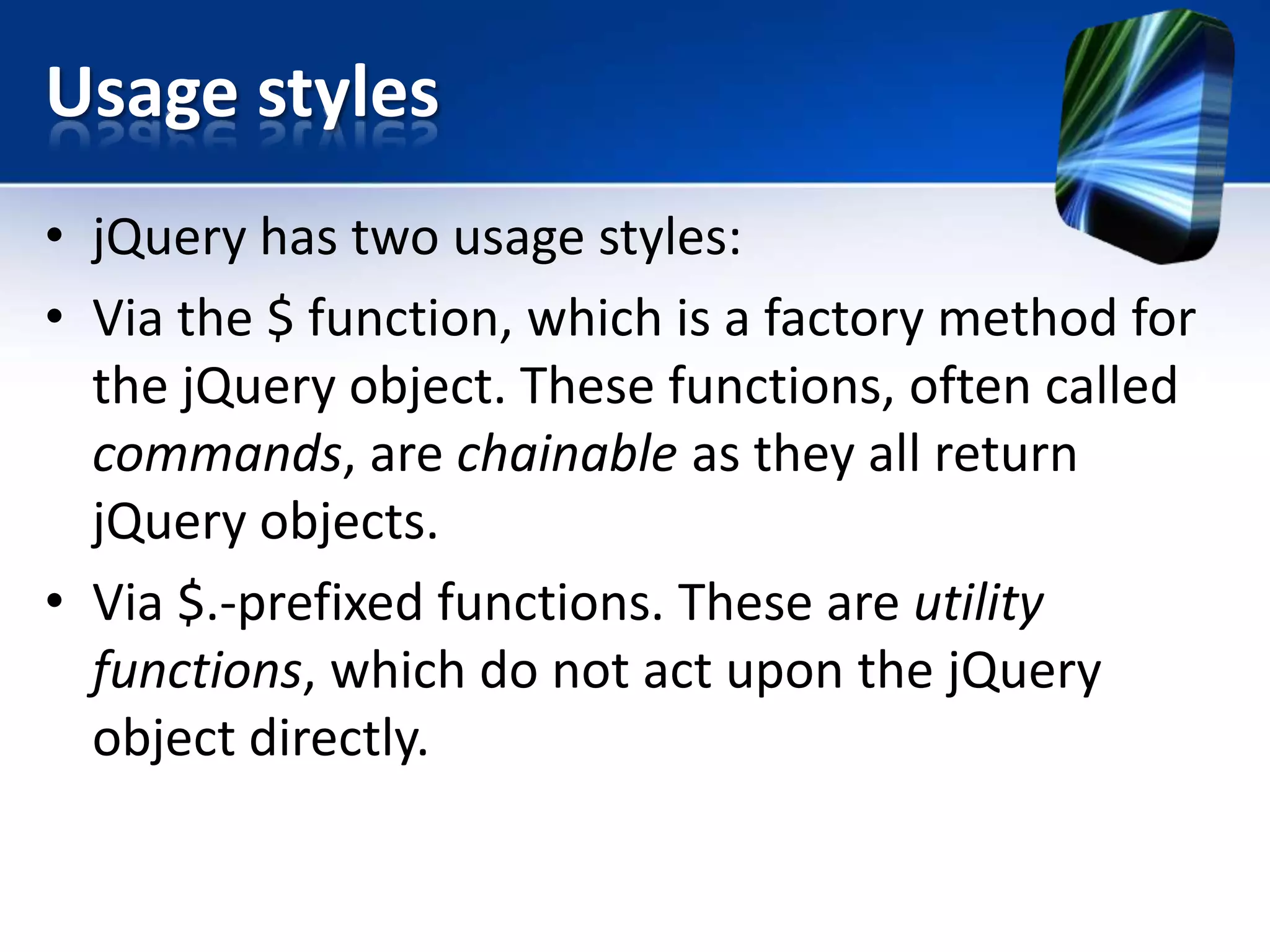 Usage styles
• jQuery has two usage styles:
• Via the $ function, which is a factory method for
the jQuery object. These functions, often called
commands, are chainable as they all return
jQuery objects.
• Via $.-prefixed functions. These are utility
functions, which do not act upon the jQuery
object directly.
 