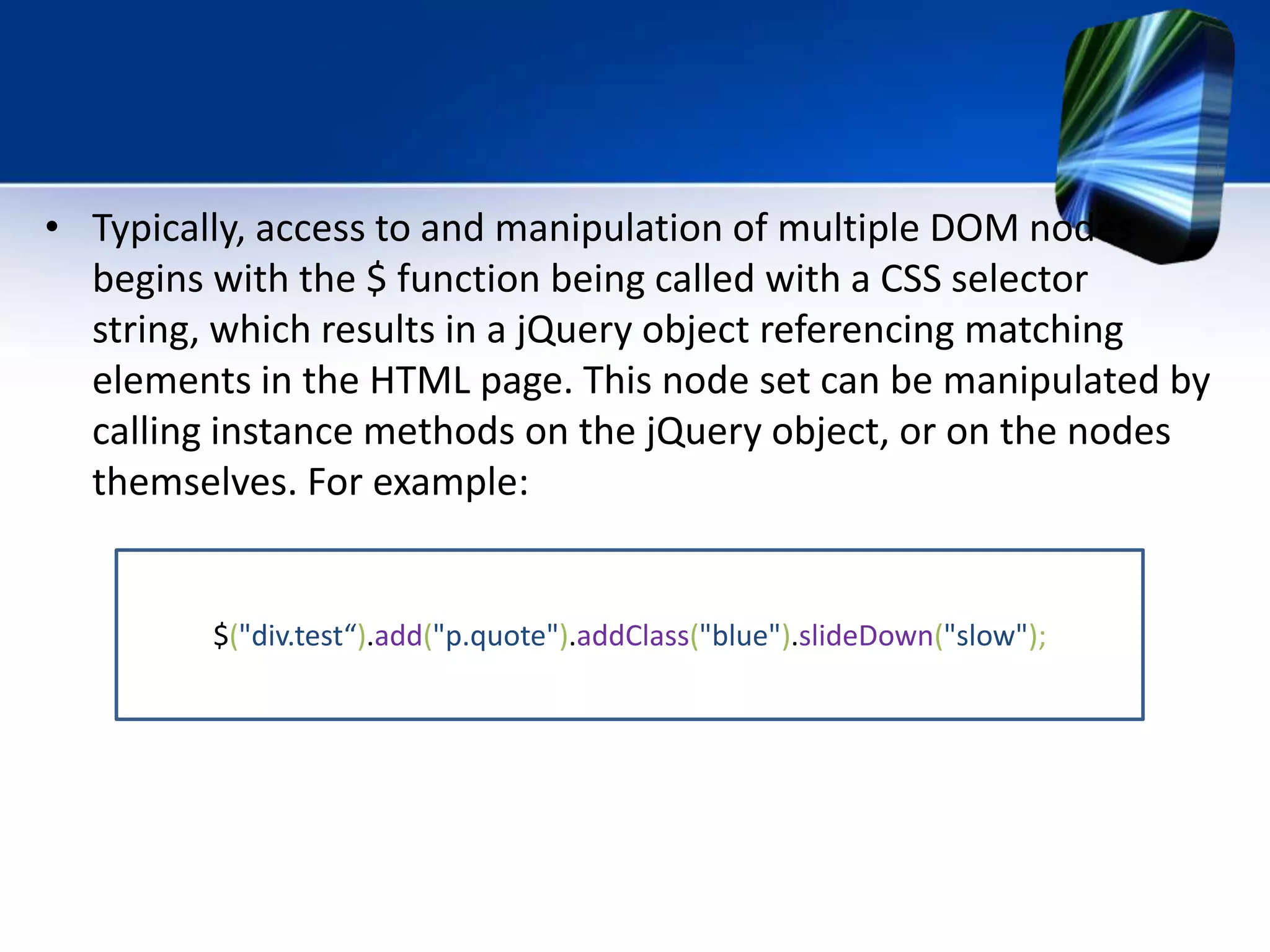 • Typically, access to and manipulation of multiple DOM nodes
begins with the $ function being called with a CSS selector
string, which results in a jQuery object referencing matching
elements in the HTML page. This node set can be manipulated by
calling instance methods on the jQuery object, or on the nodes
themselves. For example:
$("div.test“).add("p.quote").addClass("blue").slideDown("slow");
 