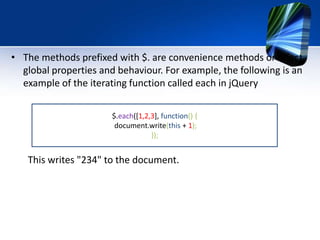 • The methods prefixed with $. are convenience methods or affect
global properties and behaviour. For example, the following is an
example of the iterating function called each in jQuery
This writes "234" to the document.
$.each([1,2,3], function() {
document.write(this + 1);
});
 