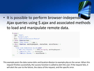 • It is possible to perform browser-independent
Ajax queries using $.ajax and associated methods
to load and manipulate remote data.
This example posts the data name=John and location=Boston to example.php on the server. When this
request finishes successfully, the success function is called to alert the user. If the request fails, it
will alert the user to the failure, the status of the request, and the specific error.
 
