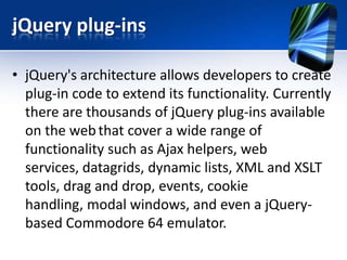 jQuery plug-ins
• jQuery's architecture allows developers to create
plug-in code to extend its functionality. Currently
there are thousands of jQuery plug-ins available
on the webthat cover a wide range of
functionality such as Ajax helpers, web
services, datagrids, dynamic lists, XML and XSLT
tools, drag and drop, events, cookie
handling, modal windows, and even a jQuery-
based Commodore 64 emulator.
 