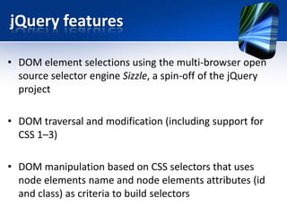 jQuery features
• DOM element selections using the multi-browser open
source selector engine Sizzle, a spin-off of the jQuery
project
• DOM traversal and modification (including support for
CSS 1–3)
• DOM manipulation based on CSS selectors that uses
node elements name and node elements attributes (id
and class) as criteria to build selectors
 
