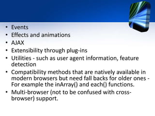 • Events
• Effects and animations
• AJAX
• Extensibility through plug-ins
• Utilities - such as user agent information, feature
detection
• Compatibility methods that are natively available in
modern browsers but need fall backs for older ones -
For example the inArray() and each() functions.
• Multi-browser (not to be confused with cross-
browser) support.
 