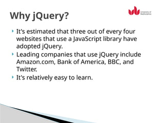  It's estimated that three out of every four
websites that use a JavaScript library have
adopted jQuery.
 Leading companies that use jQuery include
Amazon.com, Bank of America, BBC, and
Twitter.
 It's relatively easy to learn.
Why jQuery?
 