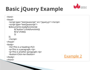 <html>
<head>
<script type="text/javascript" src="jquery.js"></script>
<script type="text/javascript">
$(document).ready(function(){
$("button").click(function(){
$("p").hide();
});
});
</script>
</head>
<body>
<h2>This is a heading</h2>
<p>This is a paragraph.</p>
<p>This is another paragraph.</p>
<button>Click me</button>
</body>
</html>
Basic jQuery Example
Example 2
 