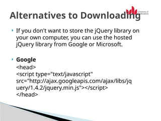  If you don't want to store the jQuery library on
your own computer, you can use the hosted
jQuery library from Google or Microsoft.
 Google
<head>
<script type="text/javascript"
src="http://ajax.googleapis.com/ajax/libs/jq
uery/1.4.2/jquery.min.js"></script>
</head>
Alternatives to Downloading
 
