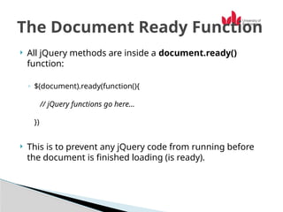  All jQuery methods are inside a document.ready()
function:
◦ $(document).ready(function(){
// jQuery functions go here...
})
 This is to prevent any jQuery code from running before
the document is finished loading (is ready).
The Document Ready Function
 