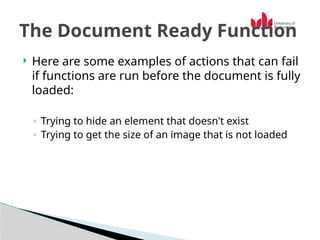  Here are some examples of actions that can fail
if functions are run before the document is fully
loaded:
◦ Trying to hide an element that doesn't exist
◦ Trying to get the size of an image that is not loaded
The Document Ready Function
 