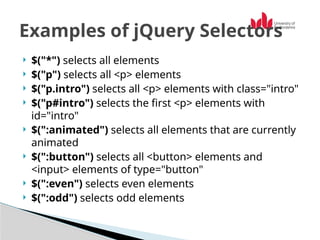  $("*") selects all elements
 $("p") selects all <p> elements
 $("p.intro") selects all <p> elements with class="intro"
 $("p#intro") selects the first <p> elements with
id="intro"
 $(":animated") selects all elements that are currently
animated
 $(":button") selects all <button> elements and
<input> elements of type="button"
 $(":even") selects even elements
 $(":odd") selects odd elements
Examples of jQuery Selectors
 