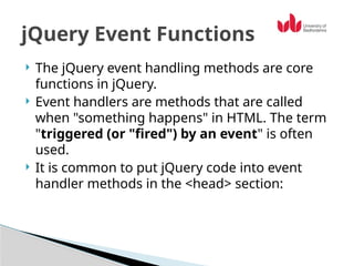  The jQuery event handling methods are core
functions in jQuery.
 Event handlers are methods that are called
when "something happens" in HTML. The term
"triggered (or "fired") by an event" is often
used.
 It is common to put jQuery code into event
handler methods in the <head> section:
jQuery Event Functions
 