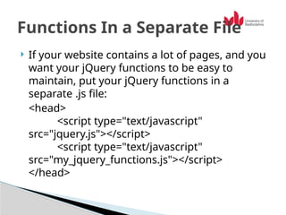  If your website contains a lot of pages, and you
want your jQuery functions to be easy to
maintain, put your jQuery functions in a
separate .js file:
<head>
<script type="text/javascript"
src="jquery.js"></script>
<script type="text/javascript"
src="my_jquery_functions.js"></script>
</head>
Functions In a Separate File
 