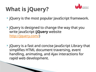  jQuery is the most popular JavaScript framework.
 jQuery is designed to change the way that you
write JavaScript (jQuery website
http://jquery.com/)
 jQuery is a fast and concise JavaScript Library that
simplifies HTML document traversing, event
handling, animating, and Ajax interactions for
rapid web development.
What is jQuery?
 